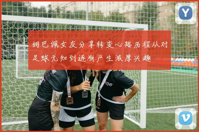 姆巴佩女友分享转变心路历程从对足球无知到逐渐产生浓厚兴趣