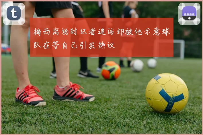 梅西离场时记者追访却被他示意球队在等自己引发热议