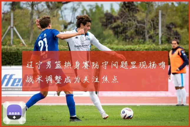 辽宁男篮热身赛防守问题显现杨鸣战术调整成为关注焦点