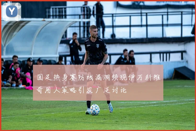国足热身赛防线漏洞频现伊万科维奇用人策略引发广泛讨论