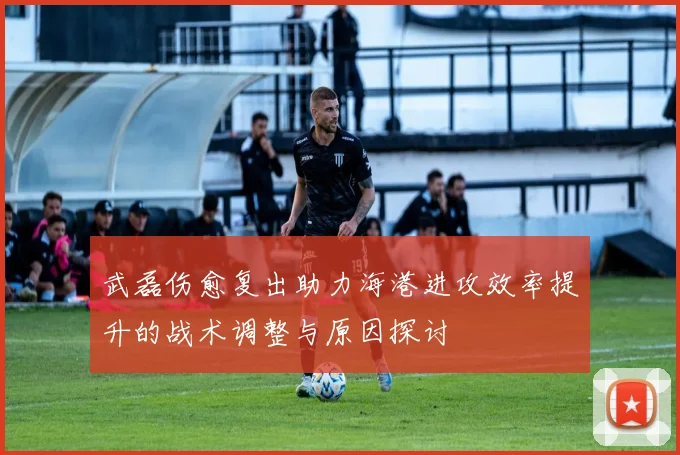 武磊伤愈复出助力海港进攻效率提升的战术调整与原因探讨