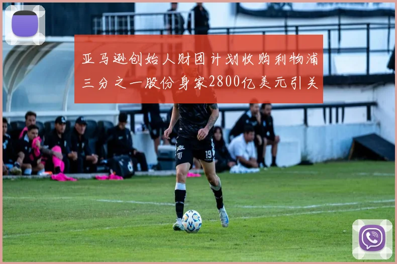亚马逊创始人财团计划收购利物浦三分之一股份身家2800亿美元引关注