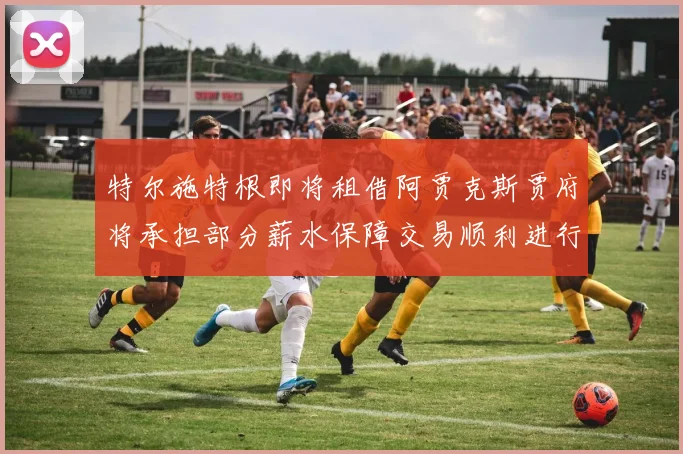 特尔施特根即将租借阿贾克斯贾府将承担部分薪水保障交易顺利进行