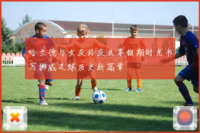 哈兰德与女友好友共享假期时光书写挪威足球历史新篇章