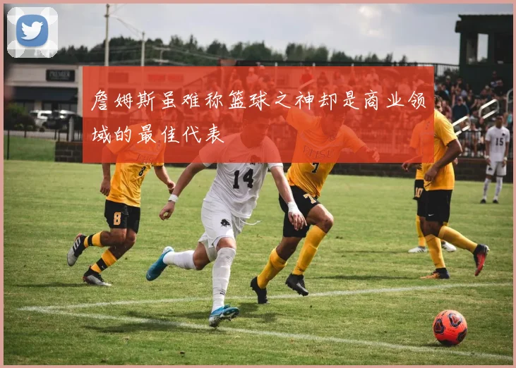 詹姆斯虽难称篮球之神却是商业领域的最佳代表