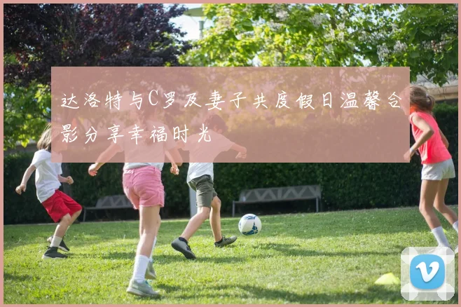 达洛特与C罗及妻子共度假日温馨合影分享幸福时光