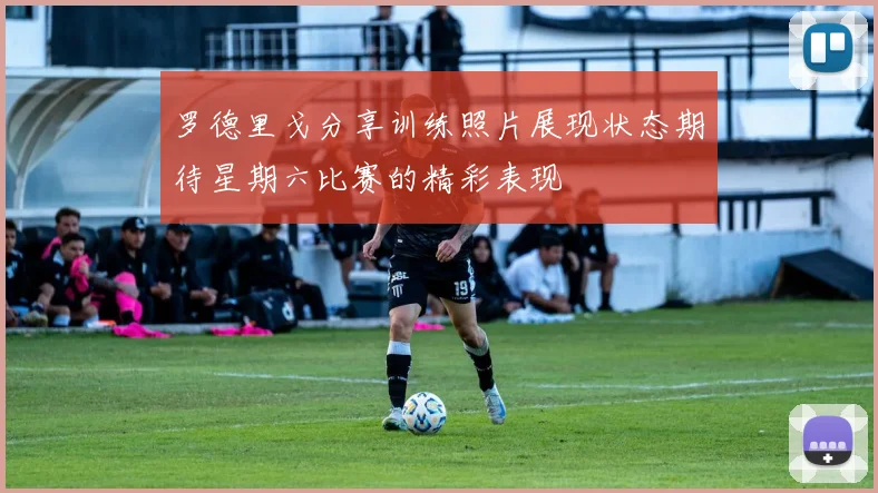 罗德里戈分享训练照片展现状态期待星期六比赛的精彩表现