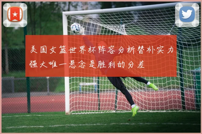 美国女篮世界杯阵容分析替补实力强大唯一悬念是胜利的分差